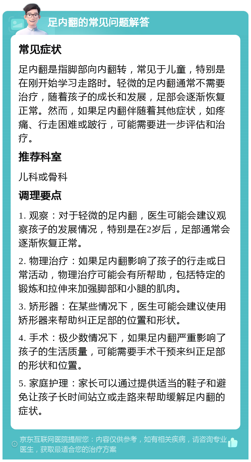 足内翻的常见问题解答 常见症状 足内翻是指脚部向内翻转，常见于儿童，特别是在刚开始学习走路时。轻微的足内翻通常不需要治疗，随着孩子的成长和发展，足部会逐渐恢复正常。然而，如果足内翻伴随着其他症状，如疼痛、行走困难或跛行，可能需要进一步评估和治疗。 推荐科室 儿科或骨科 调理要点 1. 观察：对于轻微的足内翻，医生可能会建议观察孩子的发展情况，特别是在2岁后，足部通常会逐渐恢复正常。 2. 物理治疗：如果足内翻影响了孩子的行走或日常活动，物理治疗可能会有所帮助，包括特定的锻炼和拉伸来加强脚部和小腿的肌肉。 3. 矫形器：在某些情况下，医生可能会建议使用矫形器来帮助纠正足部的位置和形状。 4. 手术：极少数情况下，如果足内翻严重影响了孩子的生活质量，可能需要手术干预来纠正足部的形状和位置。 5. 家庭护理：家长可以通过提供适当的鞋子和避免让孩子长时间站立或走路来帮助缓解足内翻的症状。