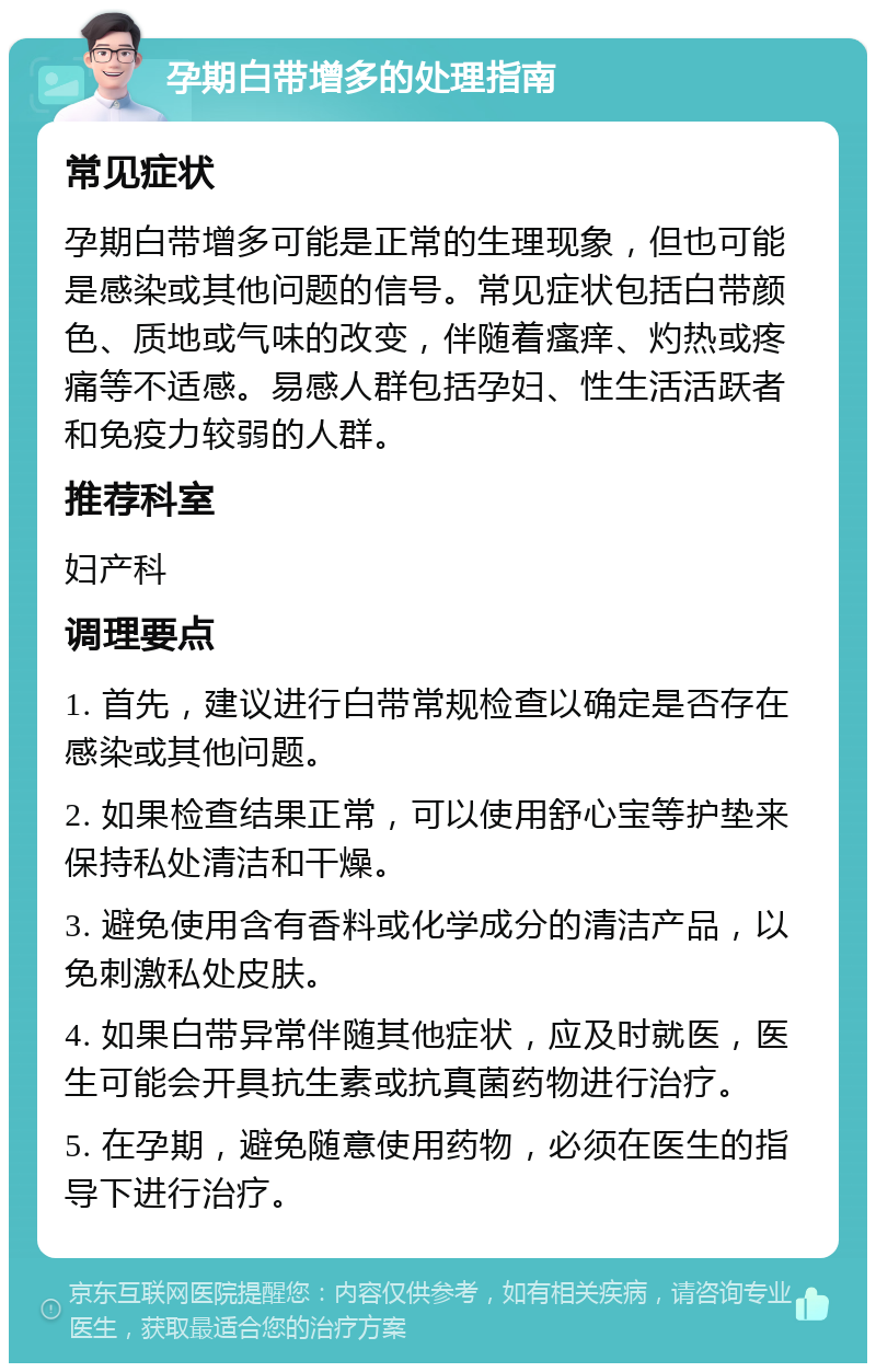 孕期白带增多的处理指南 常见症状 孕期白带增多可能是正常的生理现象，但也可能是感染或其他问题的信号。常见症状包括白带颜色、质地或气味的改变，伴随着瘙痒、灼热或疼痛等不适感。易感人群包括孕妇、性生活活跃者和免疫力较弱的人群。 推荐科室 妇产科 调理要点 1. 首先，建议进行白带常规检查以确定是否存在感染或其他问题。 2. 如果检查结果正常，可以使用舒心宝等护垫来保持私处清洁和干燥。 3. 避免使用含有香料或化学成分的清洁产品，以免刺激私处皮肤。 4. 如果白带异常伴随其他症状，应及时就医，医生可能会开具抗生素或抗真菌药物进行治疗。 5. 在孕期，避免随意使用药物，必须在医生的指导下进行治疗。