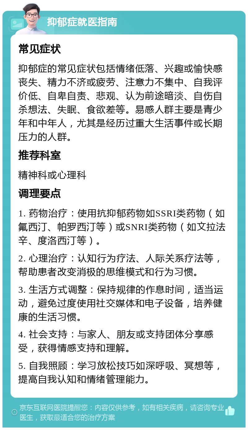 抑郁症就医指南 常见症状 抑郁症的常见症状包括情绪低落、兴趣或愉快感丧失、精力不济或疲劳、注意力不集中、自我评价低、自卑自责、悲观、认为前途暗淡、自伤自杀想法、失眠、食欲差等。易感人群主要是青少年和中年人，尤其是经历过重大生活事件或长期压力的人群。 推荐科室 精神科或心理科 调理要点 1. 药物治疗：使用抗抑郁药物如SSRI类药物（如氟西汀、帕罗西汀等）或SNRI类药物（如文拉法辛、度洛西汀等）。 2. 心理治疗：认知行为疗法、人际关系疗法等，帮助患者改变消极的思维模式和行为习惯。 3. 生活方式调整：保持规律的作息时间，适当运动，避免过度使用社交媒体和电子设备，培养健康的生活习惯。 4. 社会支持：与家人、朋友或支持团体分享感受，获得情感支持和理解。 5. 自我照顾：学习放松技巧如深呼吸、冥想等，提高自我认知和情绪管理能力。