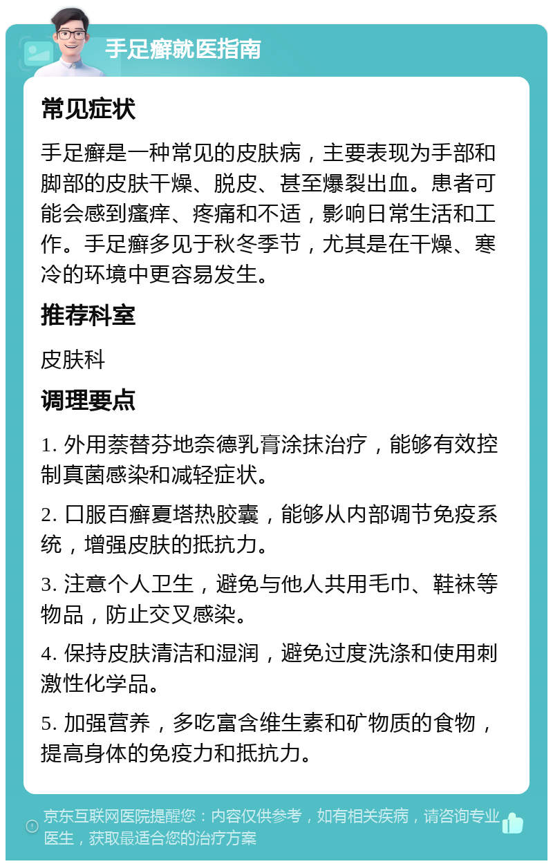 手足癣就医指南 常见症状 手足癣是一种常见的皮肤病，主要表现为手部和脚部的皮肤干燥、脱皮、甚至爆裂出血。患者可能会感到瘙痒、疼痛和不适，影响日常生活和工作。手足癣多见于秋冬季节，尤其是在干燥、寒冷的环境中更容易发生。 推荐科室 皮肤科 调理要点 1. 外用萘替芬地奈德乳膏涂抹治疗，能够有效控制真菌感染和减轻症状。 2. 口服百癣夏塔热胶囊，能够从内部调节免疫系统，增强皮肤的抵抗力。 3. 注意个人卫生，避免与他人共用毛巾、鞋袜等物品，防止交叉感染。 4. 保持皮肤清洁和湿润，避免过度洗涤和使用刺激性化学品。 5. 加强营养，多吃富含维生素和矿物质的食物，提高身体的免疫力和抵抗力。