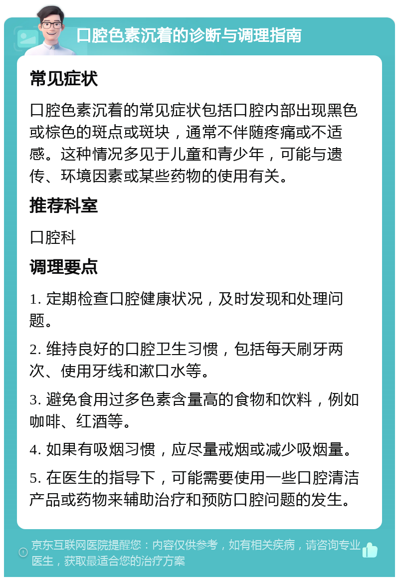 口腔色素沉着的诊断与调理指南 常见症状 口腔色素沉着的常见症状包括口腔内部出现黑色或棕色的斑点或斑块，通常不伴随疼痛或不适感。这种情况多见于儿童和青少年，可能与遗传、环境因素或某些药物的使用有关。 推荐科室 口腔科 调理要点 1. 定期检查口腔健康状况，及时发现和处理问题。 2. 维持良好的口腔卫生习惯，包括每天刷牙两次、使用牙线和漱口水等。 3. 避免食用过多色素含量高的食物和饮料，例如咖啡、红酒等。 4. 如果有吸烟习惯，应尽量戒烟或减少吸烟量。 5. 在医生的指导下，可能需要使用一些口腔清洁产品或药物来辅助治疗和预防口腔问题的发生。