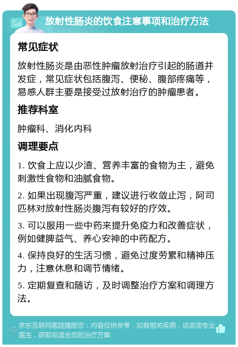 放射性肠炎的饮食注意事项和治疗方法 常见症状 放射性肠炎是由恶性肿瘤放射治疗引起的肠道并发症，常见症状包括腹泻、便秘、腹部疼痛等，易感人群主要是接受过放射治疗的肿瘤患者。 推荐科室 肿瘤科、消化内科 调理要点 1. 饮食上应以少渣、营养丰富的食物为主，避免刺激性食物和油腻食物。 2. 如果出现腹泻严重，建议进行收敛止泻，阿司匹林对放射性肠炎腹泻有较好的疗效。 3. 可以服用一些中药来提升免疫力和改善症状，例如健脾益气、养心安神的中药配方。 4. 保持良好的生活习惯，避免过度劳累和精神压力，注意休息和调节情绪。 5. 定期复查和随访，及时调整治疗方案和调理方法。