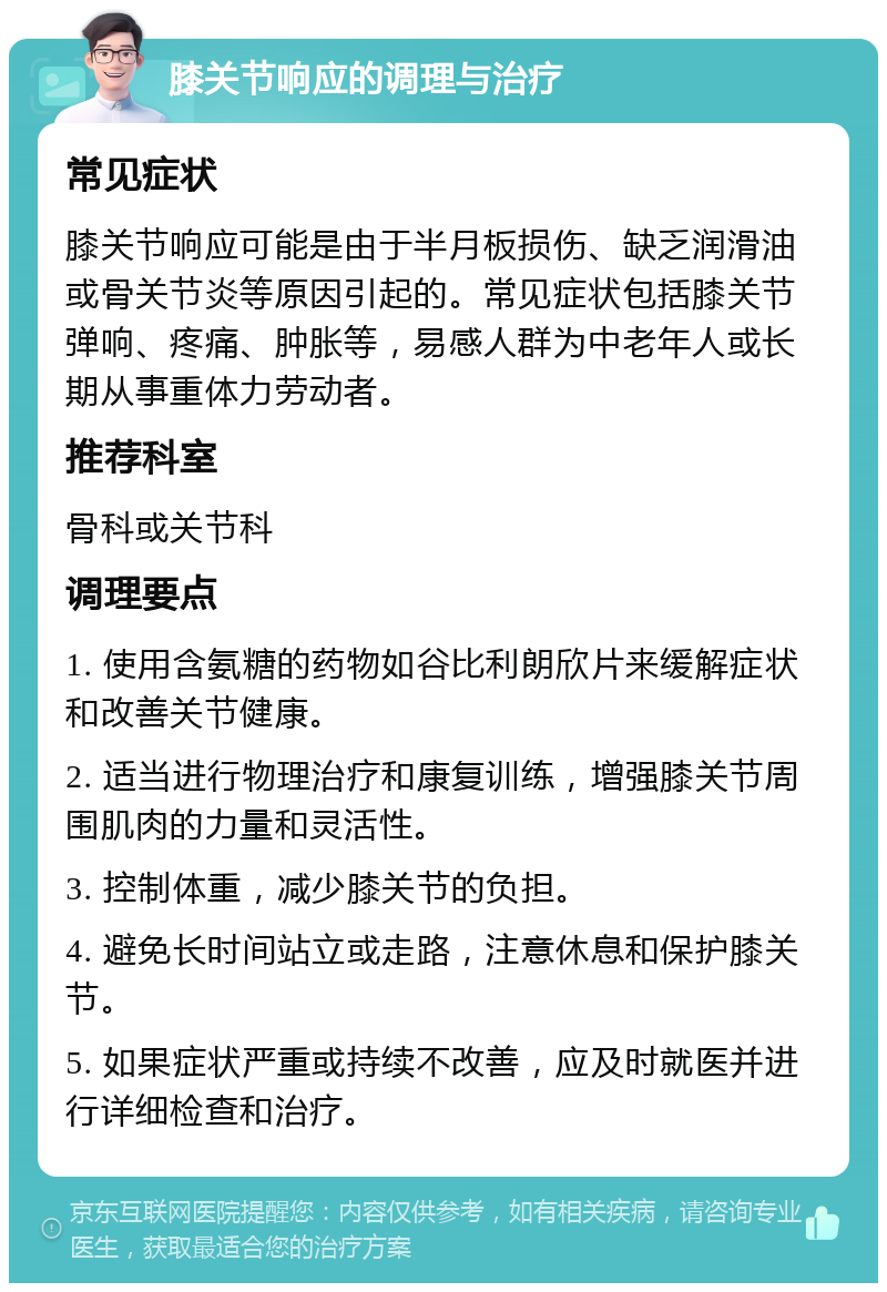 膝关节响应的调理与治疗 常见症状 膝关节响应可能是由于半月板损伤、缺乏润滑油或骨关节炎等原因引起的。常见症状包括膝关节弹响、疼痛、肿胀等，易感人群为中老年人或长期从事重体力劳动者。 推荐科室 骨科或关节科 调理要点 1. 使用含氨糖的药物如谷比利朗欣片来缓解症状和改善关节健康。 2. 适当进行物理治疗和康复训练，增强膝关节周围肌肉的力量和灵活性。 3. 控制体重，减少膝关节的负担。 4. 避免长时间站立或走路，注意休息和保护膝关节。 5. 如果症状严重或持续不改善，应及时就医并进行详细检查和治疗。