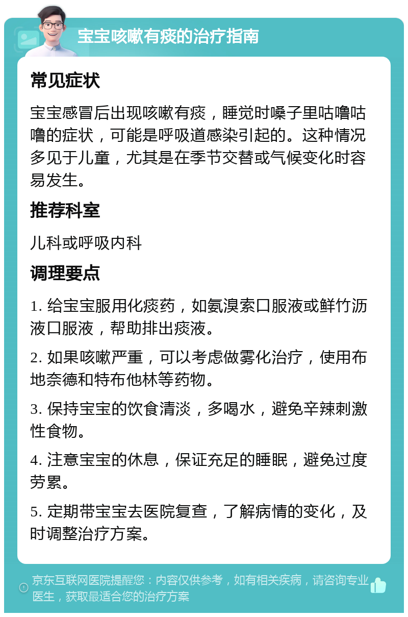 宝宝咳嗽有痰的治疗指南 常见症状 宝宝感冒后出现咳嗽有痰，睡觉时嗓子里咕噜咕噜的症状，可能是呼吸道感染引起的。这种情况多见于儿童，尤其是在季节交替或气候变化时容易发生。 推荐科室 儿科或呼吸内科 调理要点 1. 给宝宝服用化痰药，如氨溴索口服液或鲜竹沥液口服液，帮助排出痰液。 2. 如果咳嗽严重，可以考虑做雾化治疗，使用布地奈德和特布他林等药物。 3. 保持宝宝的饮食清淡，多喝水，避免辛辣刺激性食物。 4. 注意宝宝的休息，保证充足的睡眠，避免过度劳累。 5. 定期带宝宝去医院复查，了解病情的变化，及时调整治疗方案。