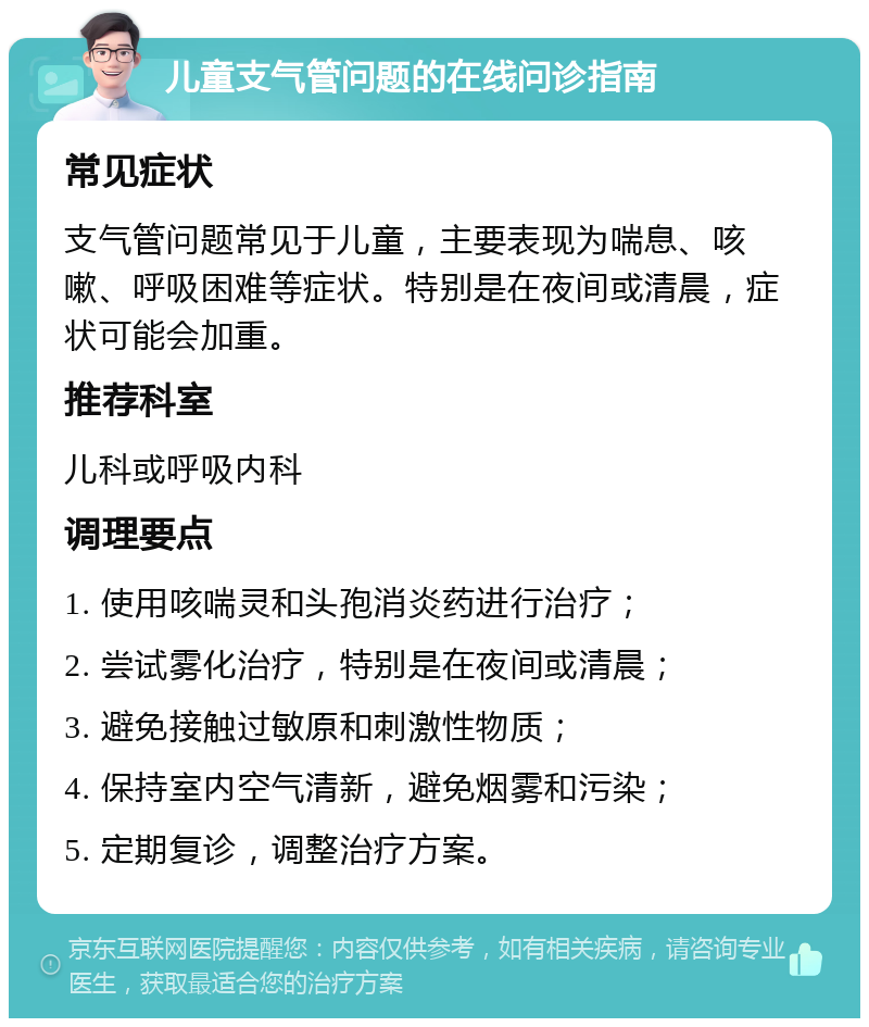 儿童支气管问题的在线问诊指南 常见症状 支气管问题常见于儿童，主要表现为喘息、咳嗽、呼吸困难等症状。特别是在夜间或清晨，症状可能会加重。 推荐科室 儿科或呼吸内科 调理要点 1. 使用咳喘灵和头孢消炎药进行治疗； 2. 尝试雾化治疗，特别是在夜间或清晨； 3. 避免接触过敏原和刺激性物质； 4. 保持室内空气清新，避免烟雾和污染； 5. 定期复诊，调整治疗方案。