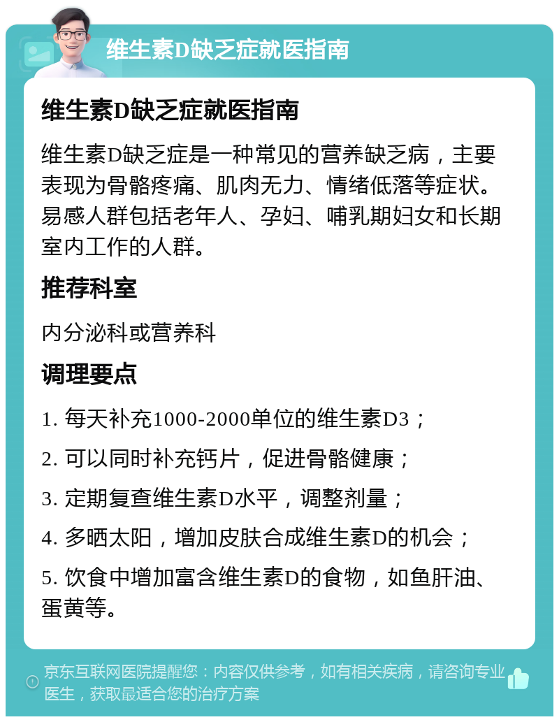 维生素D缺乏症就医指南 维生素D缺乏症就医指南 维生素D缺乏症是一种常见的营养缺乏病，主要表现为骨骼疼痛、肌肉无力、情绪低落等症状。易感人群包括老年人、孕妇、哺乳期妇女和长期室内工作的人群。 推荐科室 内分泌科或营养科 调理要点 1. 每天补充1000-2000单位的维生素D3； 2. 可以同时补充钙片，促进骨骼健康； 3. 定期复查维生素D水平，调整剂量； 4. 多晒太阳，增加皮肤合成维生素D的机会； 5. 饮食中增加富含维生素D的食物，如鱼肝油、蛋黄等。