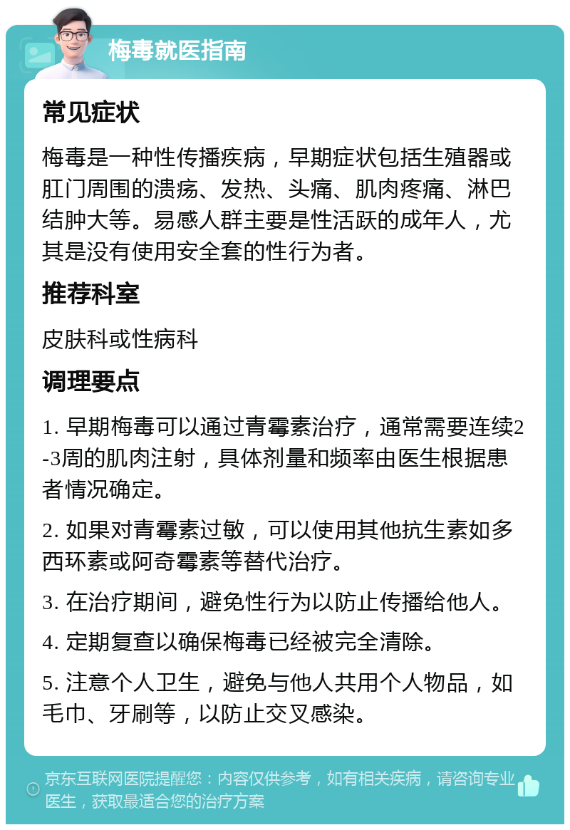 梅毒就医指南 常见症状 梅毒是一种性传播疾病，早期症状包括生殖器或肛门周围的溃疡、发热、头痛、肌肉疼痛、淋巴结肿大等。易感人群主要是性活跃的成年人，尤其是没有使用安全套的性行为者。 推荐科室 皮肤科或性病科 调理要点 1. 早期梅毒可以通过青霉素治疗，通常需要连续2-3周的肌肉注射，具体剂量和频率由医生根据患者情况确定。 2. 如果对青霉素过敏，可以使用其他抗生素如多西环素或阿奇霉素等替代治疗。 3. 在治疗期间，避免性行为以防止传播给他人。 4. 定期复查以确保梅毒已经被完全清除。 5. 注意个人卫生，避免与他人共用个人物品，如毛巾、牙刷等，以防止交叉感染。