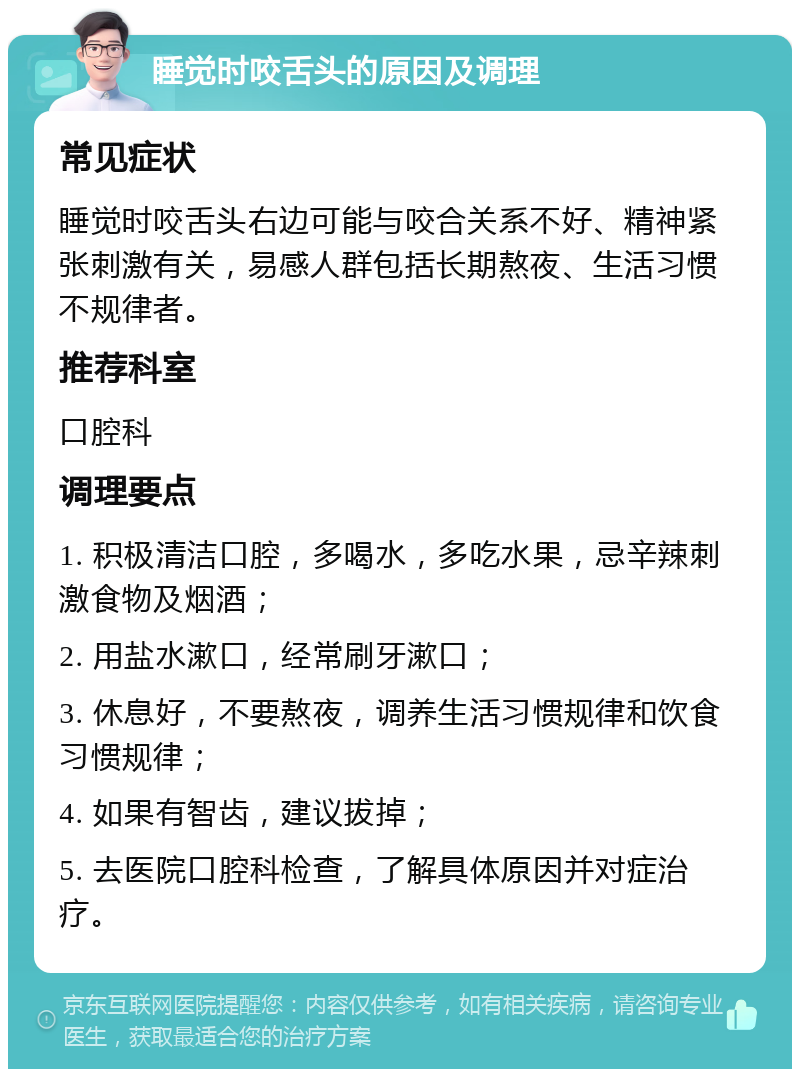 睡觉时咬舌头的原因及调理 常见症状 睡觉时咬舌头右边可能与咬合关系不好、精神紧张刺激有关，易感人群包括长期熬夜、生活习惯不规律者。 推荐科室 口腔科 调理要点 1. 积极清洁口腔，多喝水，多吃水果，忌辛辣刺激食物及烟酒； 2. 用盐水漱口，经常刷牙漱口； 3. 休息好，不要熬夜，调养生活习惯规律和饮食习惯规律； 4. 如果有智齿，建议拔掉； 5. 去医院口腔科检查，了解具体原因并对症治疗。