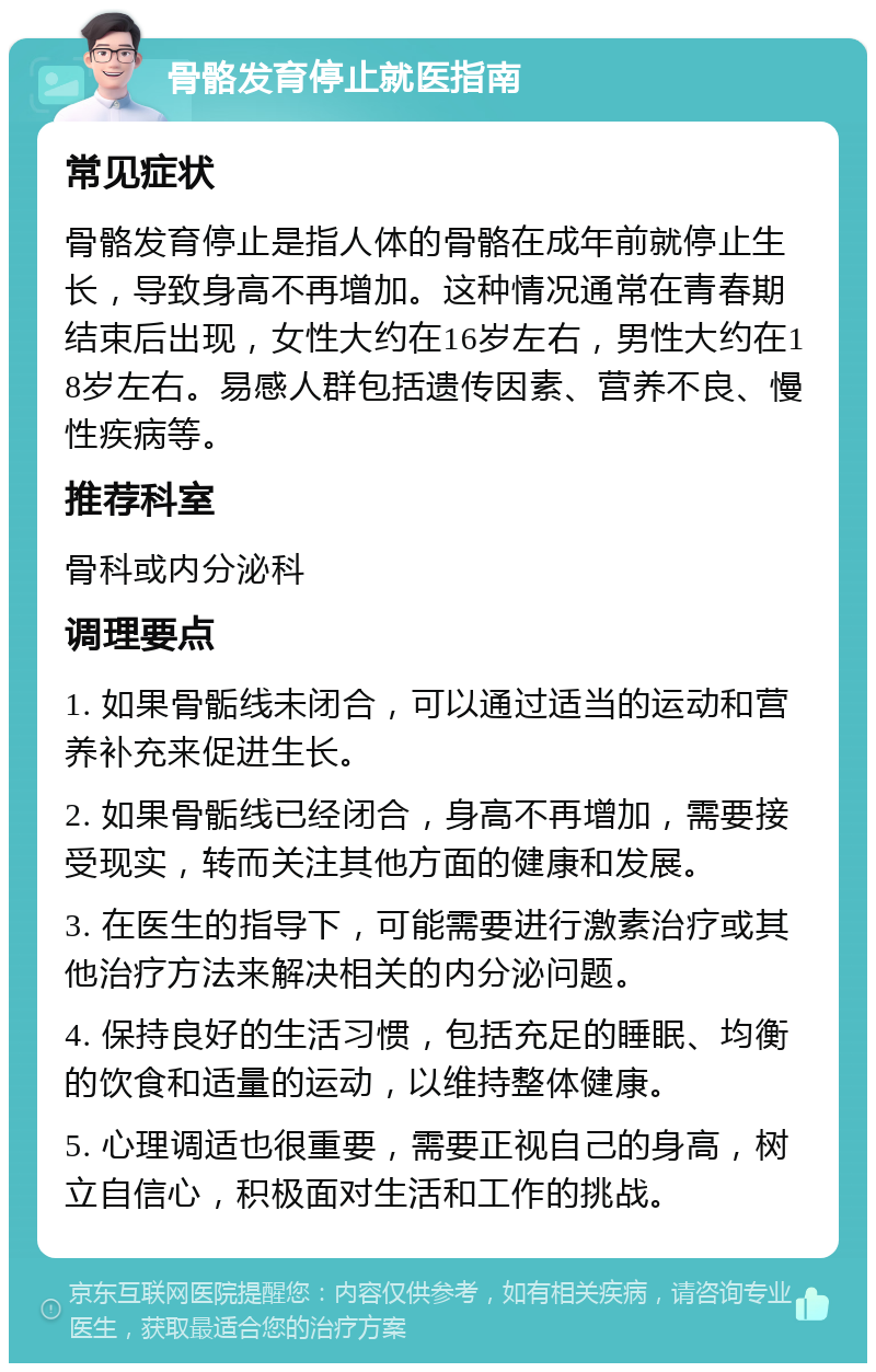 骨骼发育停止就医指南 常见症状 骨骼发育停止是指人体的骨骼在成年前就停止生长，导致身高不再增加。这种情况通常在青春期结束后出现，女性大约在16岁左右，男性大约在18岁左右。易感人群包括遗传因素、营养不良、慢性疾病等。 推荐科室 骨科或内分泌科 调理要点 1. 如果骨骺线未闭合，可以通过适当的运动和营养补充来促进生长。 2. 如果骨骺线已经闭合，身高不再增加，需要接受现实，转而关注其他方面的健康和发展。 3. 在医生的指导下，可能需要进行激素治疗或其他治疗方法来解决相关的内分泌问题。 4. 保持良好的生活习惯，包括充足的睡眠、均衡的饮食和适量的运动，以维持整体健康。 5. 心理调适也很重要，需要正视自己的身高，树立自信心，积极面对生活和工作的挑战。