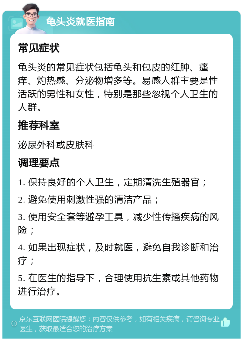 龟头炎就医指南 常见症状 龟头炎的常见症状包括龟头和包皮的红肿、瘙痒、灼热感、分泌物增多等。易感人群主要是性活跃的男性和女性，特别是那些忽视个人卫生的人群。 推荐科室 泌尿外科或皮肤科 调理要点 1. 保持良好的个人卫生，定期清洗生殖器官； 2. 避免使用刺激性强的清洁产品； 3. 使用安全套等避孕工具，减少性传播疾病的风险； 4. 如果出现症状，及时就医，避免自我诊断和治疗； 5. 在医生的指导下，合理使用抗生素或其他药物进行治疗。