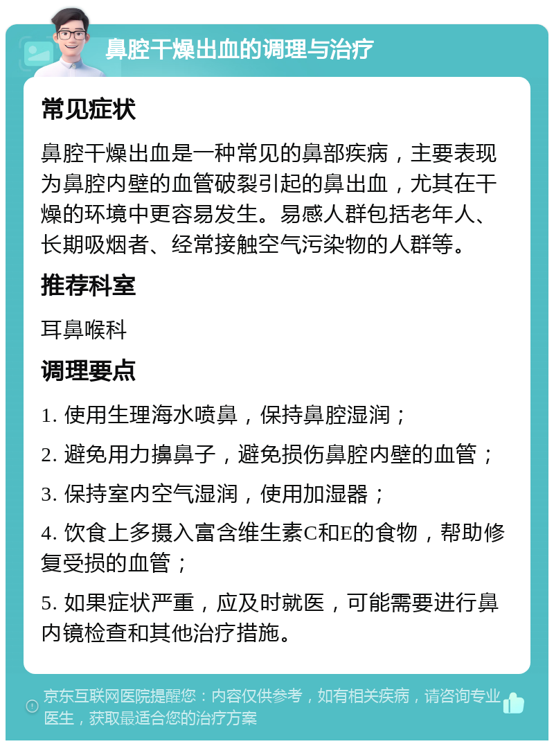 鼻腔干燥出血的调理与治疗 常见症状 鼻腔干燥出血是一种常见的鼻部疾病，主要表现为鼻腔内壁的血管破裂引起的鼻出血，尤其在干燥的环境中更容易发生。易感人群包括老年人、长期吸烟者、经常接触空气污染物的人群等。 推荐科室 耳鼻喉科 调理要点 1. 使用生理海水喷鼻，保持鼻腔湿润； 2. 避免用力擤鼻子，避免损伤鼻腔内壁的血管； 3. 保持室内空气湿润，使用加湿器； 4. 饮食上多摄入富含维生素C和E的食物，帮助修复受损的血管； 5. 如果症状严重，应及时就医，可能需要进行鼻内镜检查和其他治疗措施。