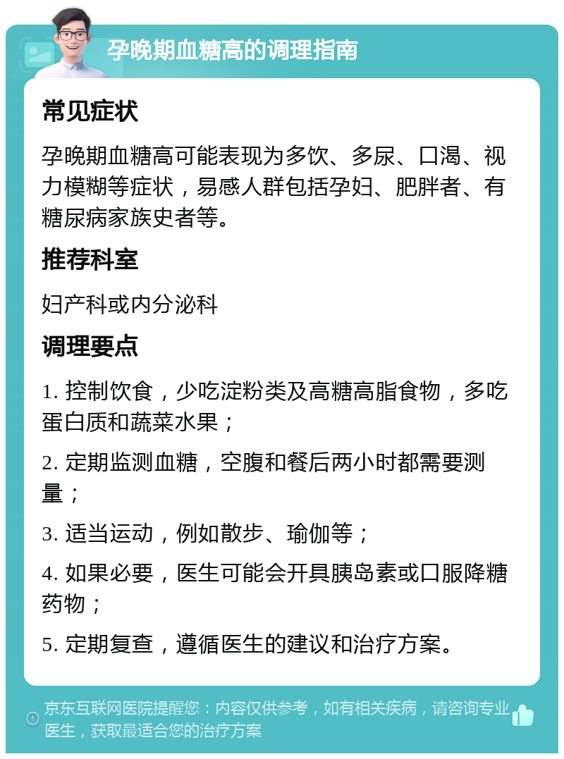 孕晚期血糖高的调理指南 常见症状 孕晚期血糖高可能表现为多饮、多尿、口渴、视力模糊等症状，易感人群包括孕妇、肥胖者、有糖尿病家族史者等。 推荐科室 妇产科或内分泌科 调理要点 1. 控制饮食，少吃淀粉类及高糖高脂食物，多吃蛋白质和蔬菜水果； 2. 定期监测血糖，空腹和餐后两小时都需要测量； 3. 适当运动，例如散步、瑜伽等； 4. 如果必要，医生可能会开具胰岛素或口服降糖药物； 5. 定期复查，遵循医生的建议和治疗方案。