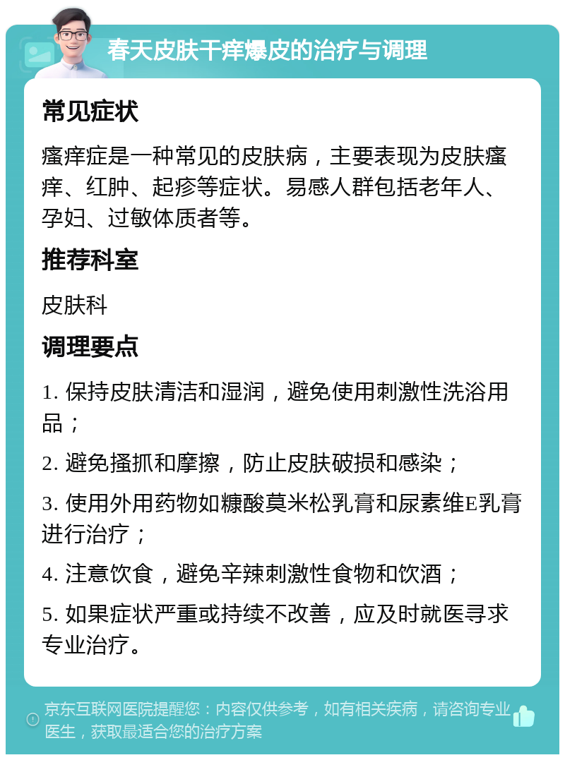 春天皮肤干痒爆皮的治疗与调理 常见症状 瘙痒症是一种常见的皮肤病，主要表现为皮肤瘙痒、红肿、起疹等症状。易感人群包括老年人、孕妇、过敏体质者等。 推荐科室 皮肤科 调理要点 1. 保持皮肤清洁和湿润，避免使用刺激性洗浴用品； 2. 避免搔抓和摩擦，防止皮肤破损和感染； 3. 使用外用药物如糠酸莫米松乳膏和尿素维E乳膏进行治疗； 4. 注意饮食，避免辛辣刺激性食物和饮酒； 5. 如果症状严重或持续不改善，应及时就医寻求专业治疗。