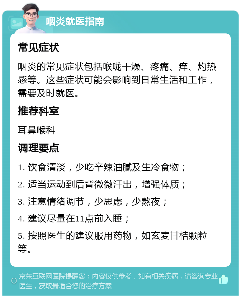 咽炎就医指南 常见症状 咽炎的常见症状包括喉咙干燥、疼痛、痒、灼热感等。这些症状可能会影响到日常生活和工作，需要及时就医。 推荐科室 耳鼻喉科 调理要点 1. 饮食清淡，少吃辛辣油腻及生冷食物； 2. 适当运动到后背微微汗出，增强体质； 3. 注意情绪调节，少思虑，少熬夜； 4. 建议尽量在11点前入睡； 5. 按照医生的建议服用药物，如玄麦甘桔颗粒等。