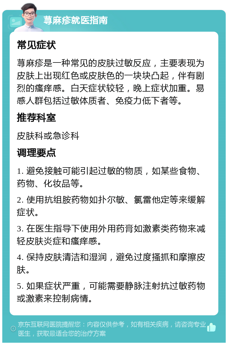 荨麻疹就医指南 常见症状 荨麻疹是一种常见的皮肤过敏反应，主要表现为皮肤上出现红色或皮肤色的一块块凸起，伴有剧烈的瘙痒感。白天症状较轻，晚上症状加重。易感人群包括过敏体质者、免疫力低下者等。 推荐科室 皮肤科或急诊科 调理要点 1. 避免接触可能引起过敏的物质，如某些食物、药物、化妆品等。 2. 使用抗组胺药物如扑尔敏、氯雷他定等来缓解症状。 3. 在医生指导下使用外用药膏如激素类药物来减轻皮肤炎症和瘙痒感。 4. 保持皮肤清洁和湿润，避免过度搔抓和摩擦皮肤。 5. 如果症状严重，可能需要静脉注射抗过敏药物或激素来控制病情。