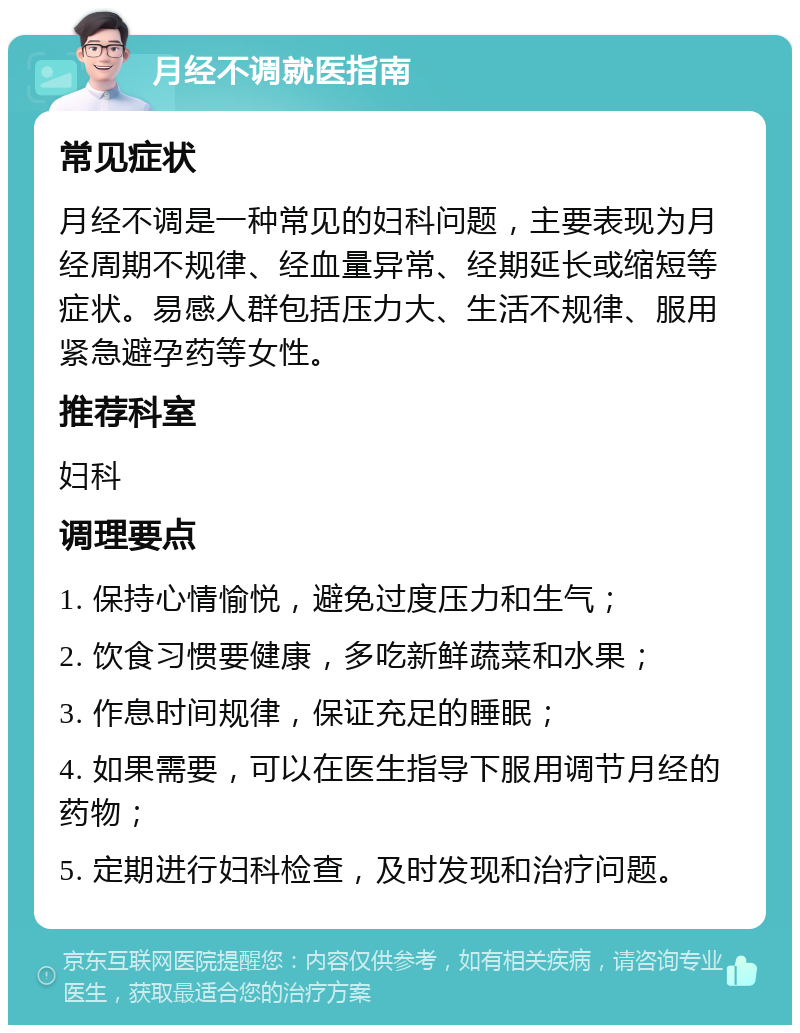 月经不调就医指南 常见症状 月经不调是一种常见的妇科问题，主要表现为月经周期不规律、经血量异常、经期延长或缩短等症状。易感人群包括压力大、生活不规律、服用紧急避孕药等女性。 推荐科室 妇科 调理要点 1. 保持心情愉悦，避免过度压力和生气； 2. 饮食习惯要健康，多吃新鲜蔬菜和水果； 3. 作息时间规律，保证充足的睡眠； 4. 如果需要，可以在医生指导下服用调节月经的药物； 5. 定期进行妇科检查，及时发现和治疗问题。