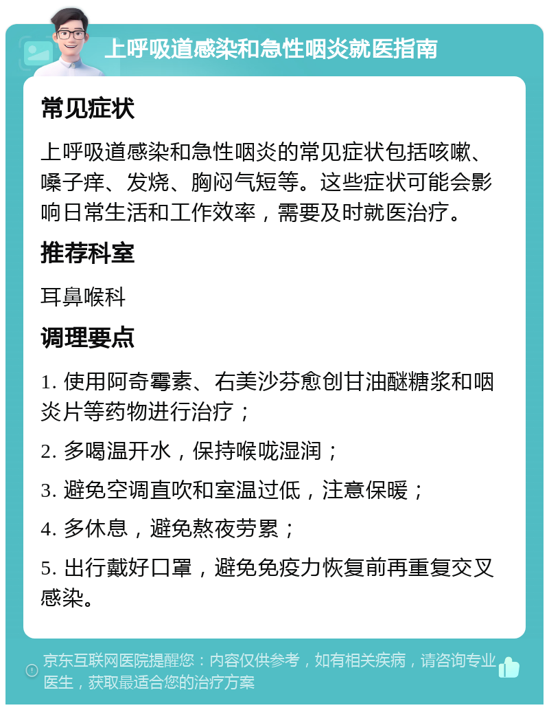 上呼吸道感染和急性咽炎就医指南 常见症状 上呼吸道感染和急性咽炎的常见症状包括咳嗽、嗓子痒、发烧、胸闷气短等。这些症状可能会影响日常生活和工作效率，需要及时就医治疗。 推荐科室 耳鼻喉科 调理要点 1. 使用阿奇霉素、右美沙芬愈创甘油醚糖浆和咽炎片等药物进行治疗； 2. 多喝温开水，保持喉咙湿润； 3. 避免空调直吹和室温过低，注意保暖； 4. 多休息，避免熬夜劳累； 5. 出行戴好口罩，避免免疫力恢复前再重复交叉感染。