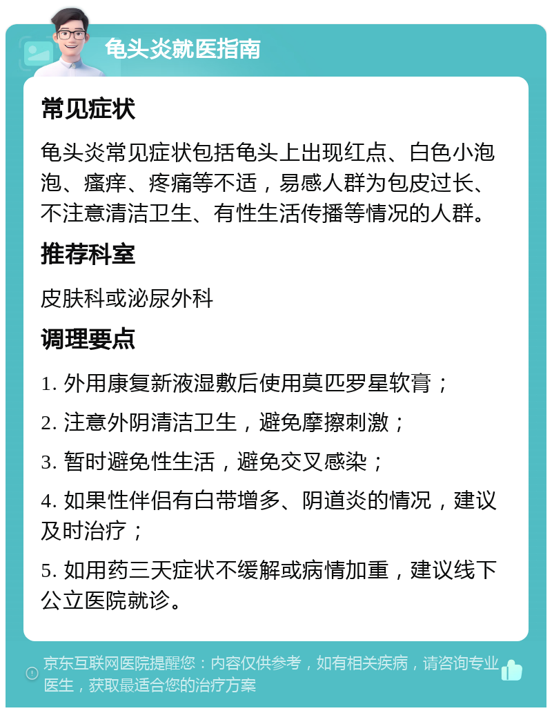 龟头炎就医指南 常见症状 龟头炎常见症状包括龟头上出现红点、白色小泡泡、瘙痒、疼痛等不适，易感人群为包皮过长、不注意清洁卫生、有性生活传播等情况的人群。 推荐科室 皮肤科或泌尿外科 调理要点 1. 外用康复新液湿敷后使用莫匹罗星软膏； 2. 注意外阴清洁卫生，避免摩擦刺激； 3. 暂时避免性生活，避免交叉感染； 4. 如果性伴侣有白带增多、阴道炎的情况，建议及时治疗； 5. 如用药三天症状不缓解或病情加重，建议线下公立医院就诊。