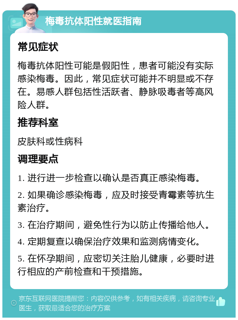 梅毒抗体阳性就医指南 常见症状 梅毒抗体阳性可能是假阳性，患者可能没有实际感染梅毒。因此，常见症状可能并不明显或不存在。易感人群包括性活跃者、静脉吸毒者等高风险人群。 推荐科室 皮肤科或性病科 调理要点 1. 进行进一步检查以确认是否真正感染梅毒。 2. 如果确诊感染梅毒，应及时接受青霉素等抗生素治疗。 3. 在治疗期间，避免性行为以防止传播给他人。 4. 定期复查以确保治疗效果和监测病情变化。 5. 在怀孕期间，应密切关注胎儿健康，必要时进行相应的产前检查和干预措施。