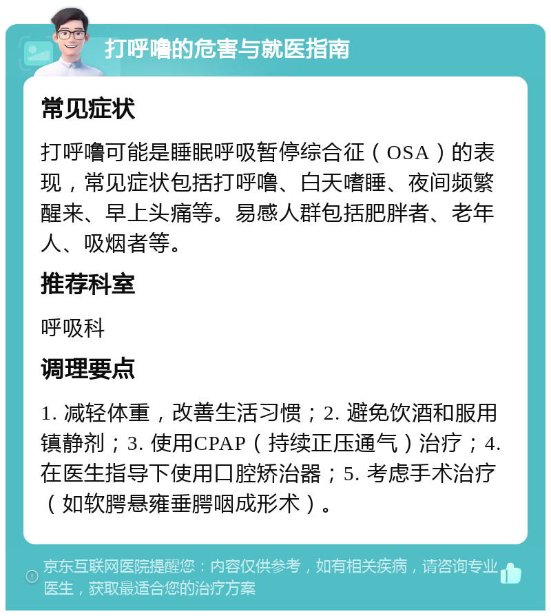 打呼噜的危害与就医指南 常见症状 打呼噜可能是睡眠呼吸暂停综合征（OSA）的表现，常见症状包括打呼噜、白天嗜睡、夜间频繁醒来、早上头痛等。易感人群包括肥胖者、老年人、吸烟者等。 推荐科室 呼吸科 调理要点 1. 减轻体重，改善生活习惯；2. 避免饮酒和服用镇静剂；3. 使用CPAP（持续正压通气）治疗；4. 在医生指导下使用口腔矫治器；5. 考虑手术治疗（如软腭悬雍垂腭咽成形术）。