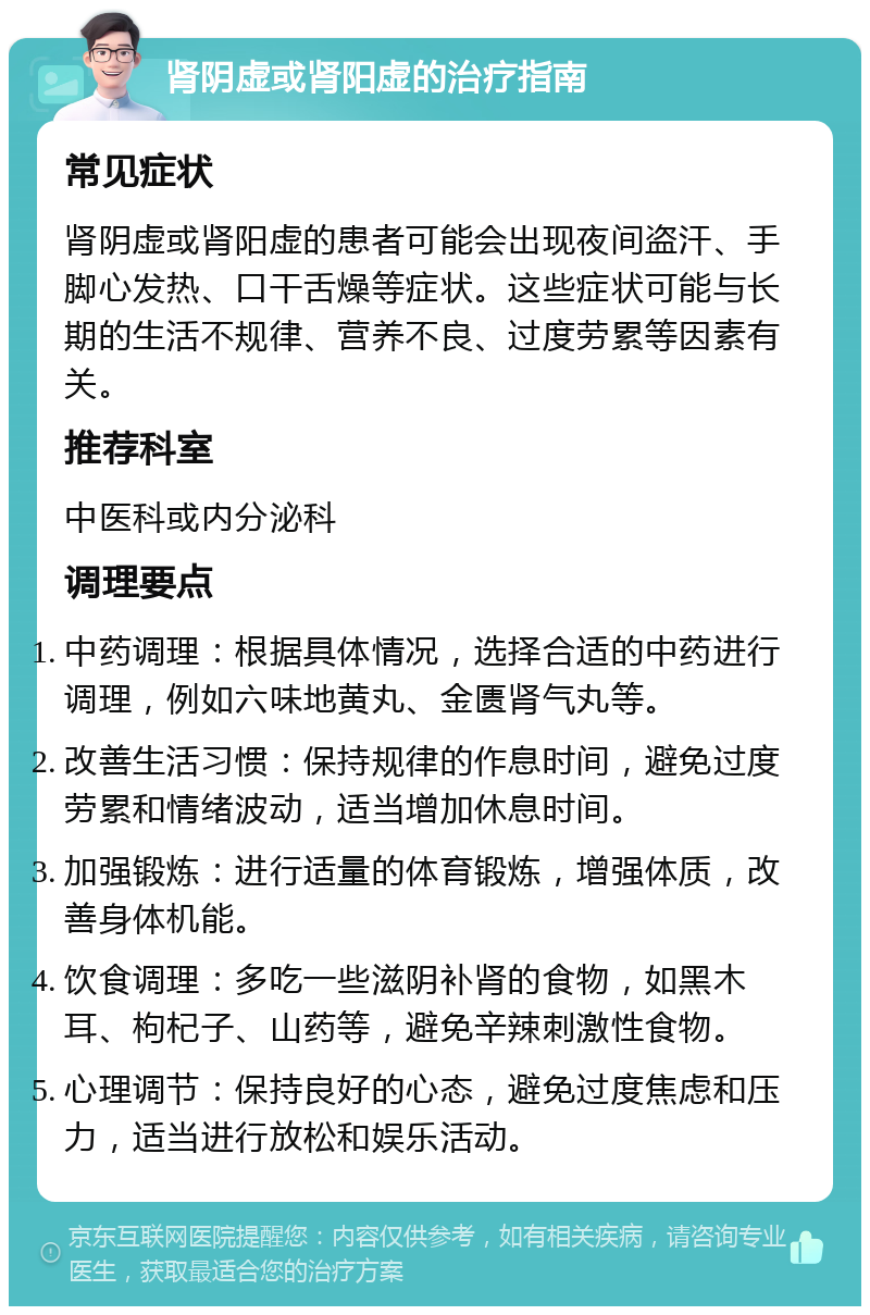 肾阴虚或肾阳虚的治疗指南 常见症状 肾阴虚或肾阳虚的患者可能会出现夜间盗汗、手脚心发热、口干舌燥等症状。这些症状可能与长期的生活不规律、营养不良、过度劳累等因素有关。 推荐科室 中医科或内分泌科 调理要点 中药调理：根据具体情况，选择合适的中药进行调理，例如六味地黄丸、金匮肾气丸等。 改善生活习惯：保持规律的作息时间，避免过度劳累和情绪波动，适当增加休息时间。 加强锻炼：进行适量的体育锻炼，增强体质，改善身体机能。 饮食调理：多吃一些滋阴补肾的食物，如黑木耳、枸杞子、山药等，避免辛辣刺激性食物。 心理调节：保持良好的心态，避免过度焦虑和压力，适当进行放松和娱乐活动。