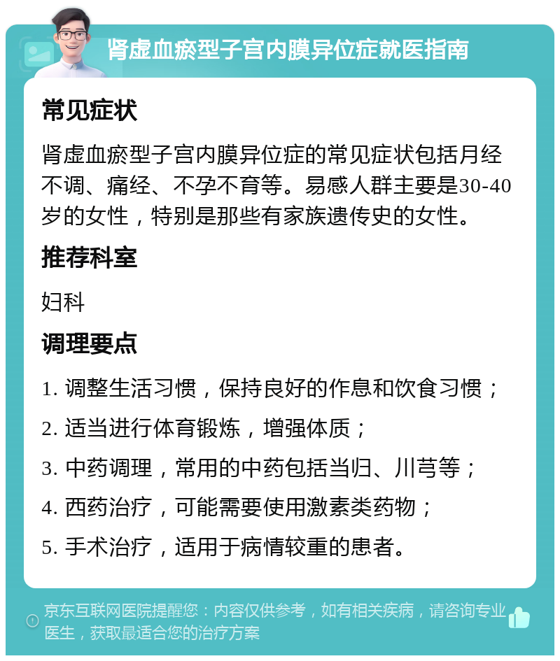 肾虚血瘀型子宫内膜异位症就医指南 常见症状 肾虚血瘀型子宫内膜异位症的常见症状包括月经不调、痛经、不孕不育等。易感人群主要是30-40岁的女性，特别是那些有家族遗传史的女性。 推荐科室 妇科 调理要点 1. 调整生活习惯，保持良好的作息和饮食习惯； 2. 适当进行体育锻炼，增强体质； 3. 中药调理，常用的中药包括当归、川芎等； 4. 西药治疗，可能需要使用激素类药物； 5. 手术治疗，适用于病情较重的患者。