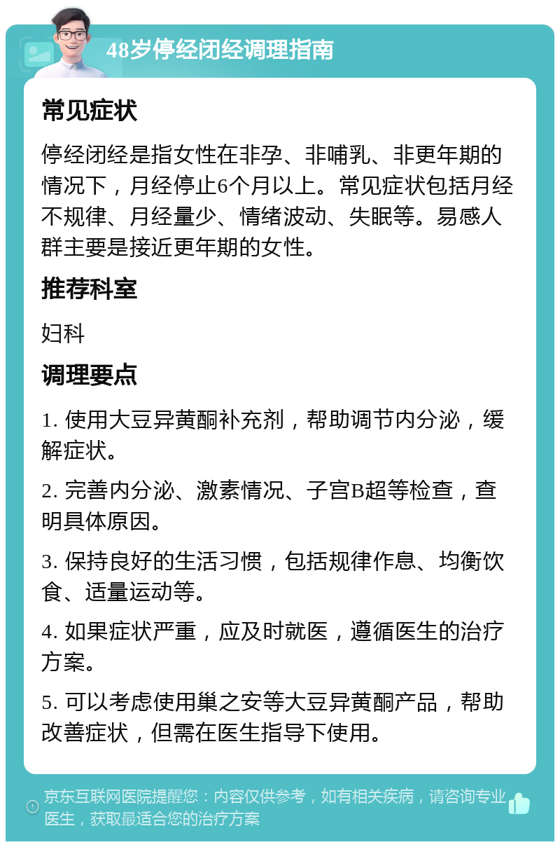 48岁停经闭经调理指南 常见症状 停经闭经是指女性在非孕、非哺乳、非更年期的情况下，月经停止6个月以上。常见症状包括月经不规律、月经量少、情绪波动、失眠等。易感人群主要是接近更年期的女性。 推荐科室 妇科 调理要点 1. 使用大豆异黄酮补充剂，帮助调节内分泌，缓解症状。 2. 完善内分泌、激素情况、子宫B超等检查，查明具体原因。 3. 保持良好的生活习惯，包括规律作息、均衡饮食、适量运动等。 4. 如果症状严重，应及时就医，遵循医生的治疗方案。 5. 可以考虑使用巢之安等大豆异黄酮产品，帮助改善症状，但需在医生指导下使用。