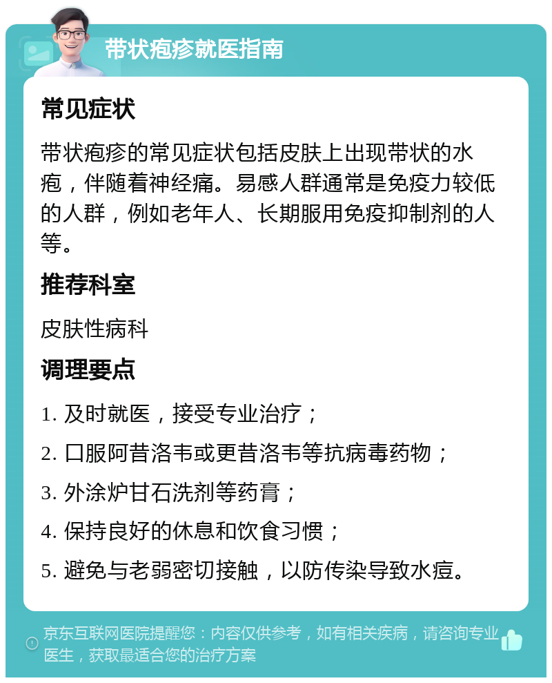 带状疱疹就医指南 常见症状 带状疱疹的常见症状包括皮肤上出现带状的水疱，伴随着神经痛。易感人群通常是免疫力较低的人群，例如老年人、长期服用免疫抑制剂的人等。 推荐科室 皮肤性病科 调理要点 1. 及时就医，接受专业治疗； 2. 口服阿昔洛韦或更昔洛韦等抗病毒药物； 3. 外涂炉甘石洗剂等药膏； 4. 保持良好的休息和饮食习惯； 5. 避免与老弱密切接触，以防传染导致水痘。