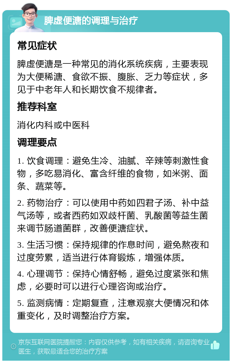 脾虚便溏的调理与治疗 常见症状 脾虚便溏是一种常见的消化系统疾病，主要表现为大便稀溏、食欲不振、腹胀、乏力等症状，多见于中老年人和长期饮食不规律者。 推荐科室 消化内科或中医科 调理要点 1. 饮食调理：避免生冷、油腻、辛辣等刺激性食物，多吃易消化、富含纤维的食物，如米粥、面条、蔬菜等。 2. 药物治疗：可以使用中药如四君子汤、补中益气汤等，或者西药如双歧杆菌、乳酸菌等益生菌来调节肠道菌群，改善便溏症状。 3. 生活习惯：保持规律的作息时间，避免熬夜和过度劳累，适当进行体育锻炼，增强体质。 4. 心理调节：保持心情舒畅，避免过度紧张和焦虑，必要时可以进行心理咨询或治疗。 5. 监测病情：定期复查，注意观察大便情况和体重变化，及时调整治疗方案。