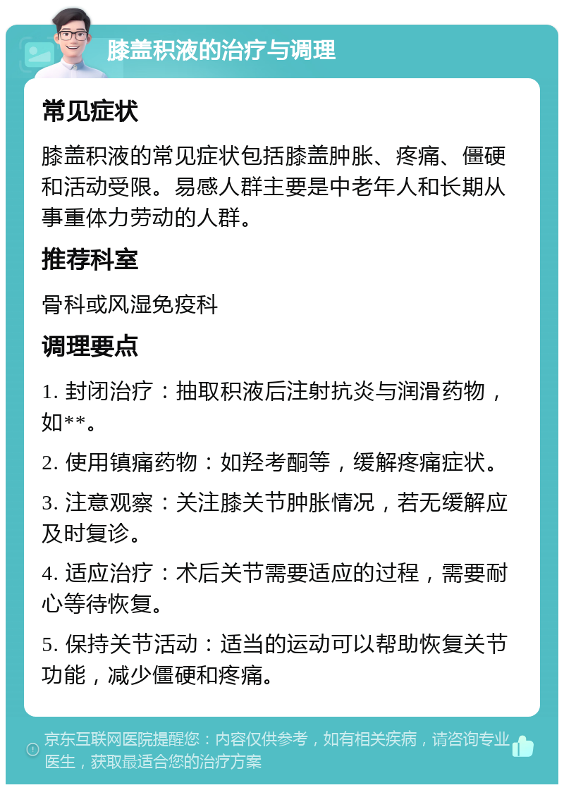 膝盖积液的治疗与调理 常见症状 膝盖积液的常见症状包括膝盖肿胀、疼痛、僵硬和活动受限。易感人群主要是中老年人和长期从事重体力劳动的人群。 推荐科室 骨科或风湿免疫科 调理要点 1. 封闭治疗：抽取积液后注射抗炎与润滑药物，如**。 2. 使用镇痛药物：如羟考酮等，缓解疼痛症状。 3. 注意观察：关注膝关节肿胀情况，若无缓解应及时复诊。 4. 适应治疗：术后关节需要适应的过程，需要耐心等待恢复。 5. 保持关节活动：适当的运动可以帮助恢复关节功能，减少僵硬和疼痛。