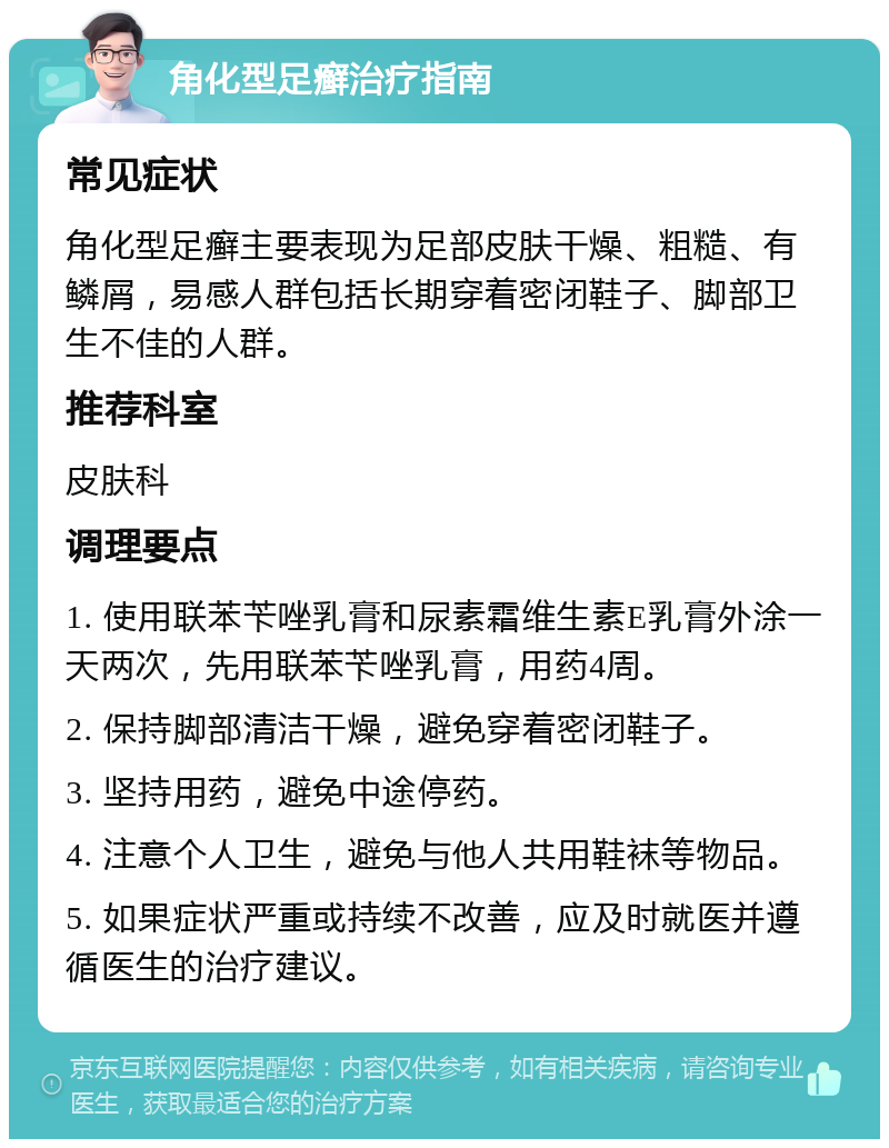 角化型足癣治疗指南 常见症状 角化型足癣主要表现为足部皮肤干燥、粗糙、有鳞屑，易感人群包括长期穿着密闭鞋子、脚部卫生不佳的人群。 推荐科室 皮肤科 调理要点 1. 使用联苯苄唑乳膏和尿素霜维生素E乳膏外涂一天两次，先用联苯苄唑乳膏，用药4周。 2. 保持脚部清洁干燥，避免穿着密闭鞋子。 3. 坚持用药，避免中途停药。 4. 注意个人卫生，避免与他人共用鞋袜等物品。 5. 如果症状严重或持续不改善，应及时就医并遵循医生的治疗建议。