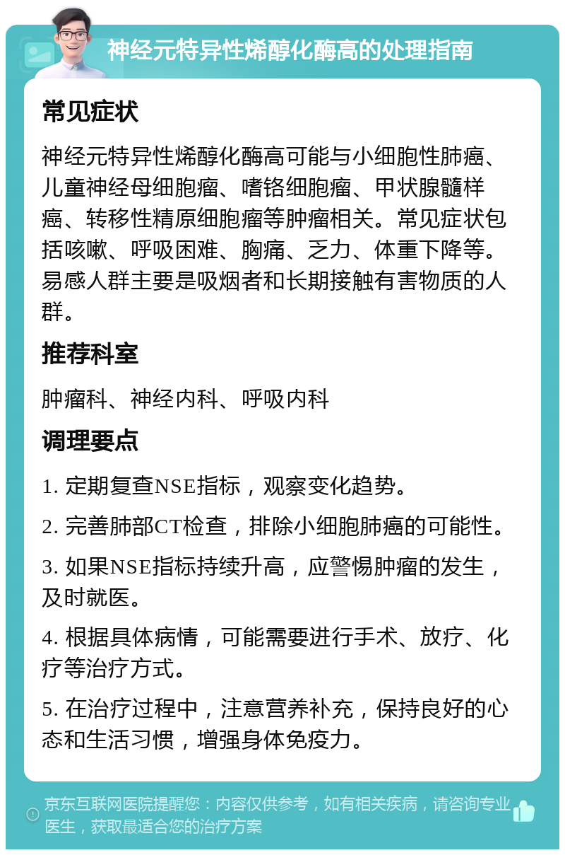 神经元特异性烯醇化酶高的处理指南 常见症状 神经元特异性烯醇化酶高可能与小细胞性肺癌、儿童神经母细胞瘤、嗜铬细胞瘤、甲状腺髓样癌、转移性精原细胞瘤等肿瘤相关。常见症状包括咳嗽、呼吸困难、胸痛、乏力、体重下降等。易感人群主要是吸烟者和长期接触有害物质的人群。 推荐科室 肿瘤科、神经内科、呼吸内科 调理要点 1. 定期复查NSE指标，观察变化趋势。 2. 完善肺部CT检查，排除小细胞肺癌的可能性。 3. 如果NSE指标持续升高，应警惕肿瘤的发生，及时就医。 4. 根据具体病情，可能需要进行手术、放疗、化疗等治疗方式。 5. 在治疗过程中，注意营养补充，保持良好的心态和生活习惯，增强身体免疫力。