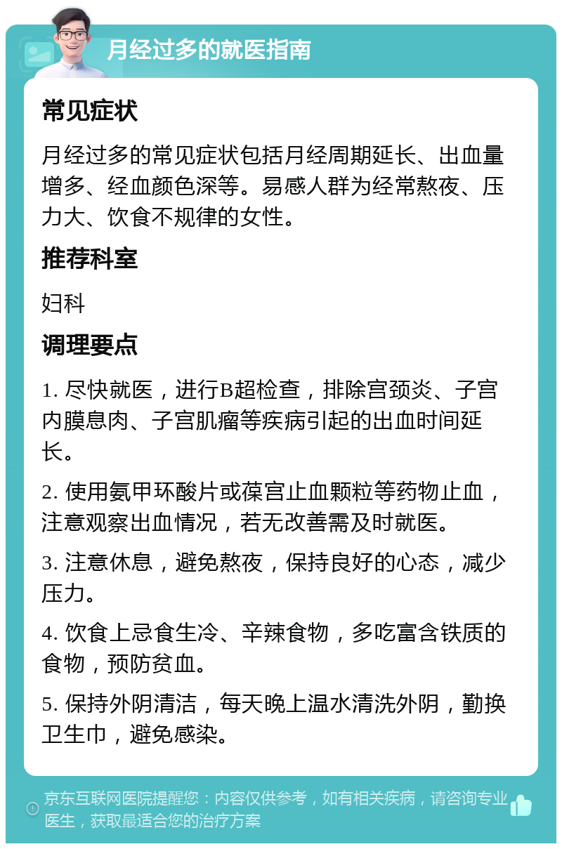 月经过多的就医指南 常见症状 月经过多的常见症状包括月经周期延长、出血量增多、经血颜色深等。易感人群为经常熬夜、压力大、饮食不规律的女性。 推荐科室 妇科 调理要点 1. 尽快就医，进行B超检查，排除宫颈炎、子宫内膜息肉、子宫肌瘤等疾病引起的出血时间延长。 2. 使用氨甲环酸片或葆宫止血颗粒等药物止血，注意观察出血情况，若无改善需及时就医。 3. 注意休息，避免熬夜，保持良好的心态，减少压力。 4. 饮食上忌食生冷、辛辣食物，多吃富含铁质的食物，预防贫血。 5. 保持外阴清洁，每天晚上温水清洗外阴，勤换卫生巾，避免感染。