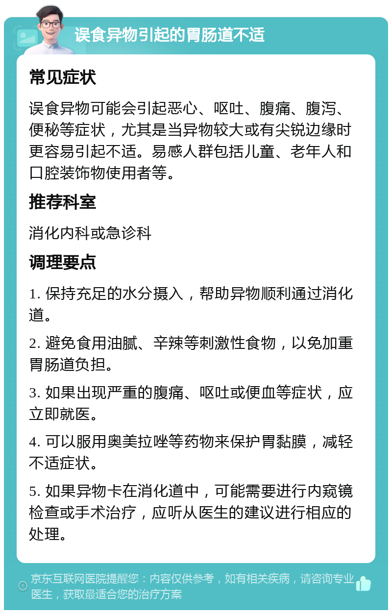 误食异物引起的胃肠道不适 常见症状 误食异物可能会引起恶心、呕吐、腹痛、腹泻、便秘等症状，尤其是当异物较大或有尖锐边缘时更容易引起不适。易感人群包括儿童、老年人和口腔装饰物使用者等。 推荐科室 消化内科或急诊科 调理要点 1. 保持充足的水分摄入，帮助异物顺利通过消化道。 2. 避免食用油腻、辛辣等刺激性食物，以免加重胃肠道负担。 3. 如果出现严重的腹痛、呕吐或便血等症状，应立即就医。 4. 可以服用奥美拉唑等药物来保护胃黏膜，减轻不适症状。 5. 如果异物卡在消化道中，可能需要进行内窥镜检查或手术治疗，应听从医生的建议进行相应的处理。