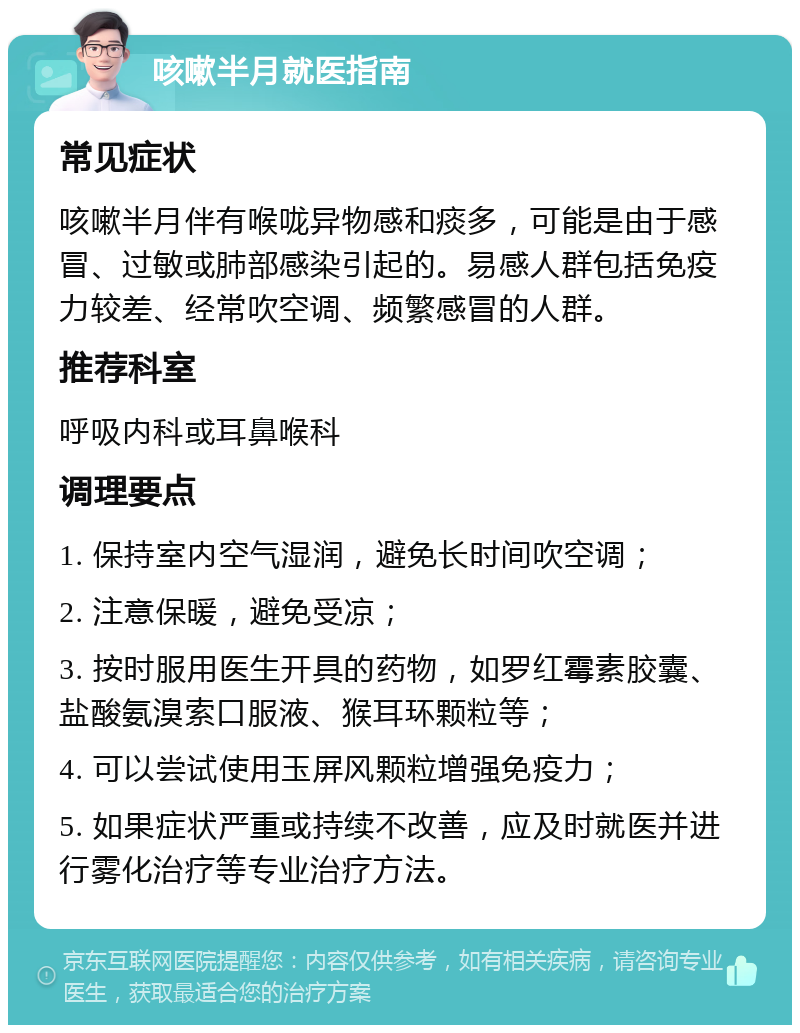 咳嗽半月就医指南 常见症状 咳嗽半月伴有喉咙异物感和痰多，可能是由于感冒、过敏或肺部感染引起的。易感人群包括免疫力较差、经常吹空调、频繁感冒的人群。 推荐科室 呼吸内科或耳鼻喉科 调理要点 1. 保持室内空气湿润，避免长时间吹空调； 2. 注意保暖，避免受凉； 3. 按时服用医生开具的药物，如罗红霉素胶囊、盐酸氨溴索口服液、猴耳环颗粒等； 4. 可以尝试使用玉屏风颗粒增强免疫力； 5. 如果症状严重或持续不改善，应及时就医并进行雾化治疗等专业治疗方法。