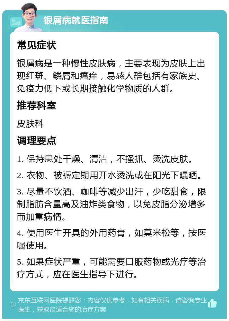 银屑病就医指南 常见症状 银屑病是一种慢性皮肤病，主要表现为皮肤上出现红斑、鳞屑和瘙痒，易感人群包括有家族史、免疫力低下或长期接触化学物质的人群。 推荐科室 皮肤科 调理要点 1. 保持患处干燥、清洁，不搔抓、烫洗皮肤。 2. 衣物、被褥定期用开水烫洗或在阳光下曝晒。 3. 尽量不饮酒、咖啡等减少出汗，少吃甜食，限制脂肪含量高及油炸类食物，以免皮脂分泌增多而加重病情。 4. 使用医生开具的外用药膏，如莫米松等，按医嘱使用。 5. 如果症状严重，可能需要口服药物或光疗等治疗方式，应在医生指导下进行。