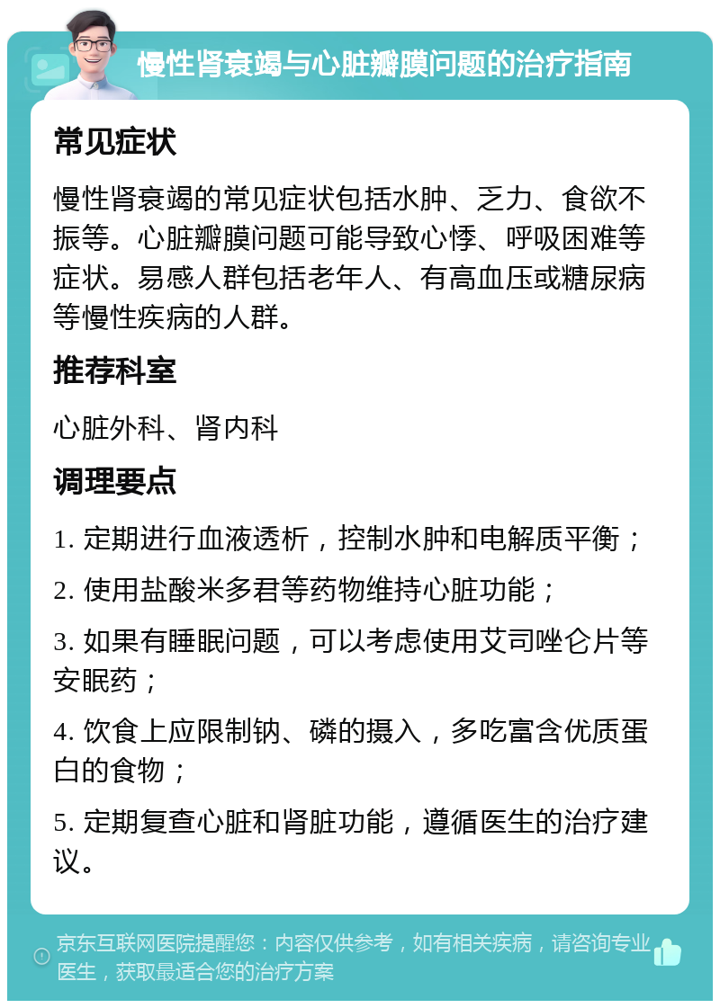 慢性肾衰竭与心脏瓣膜问题的治疗指南 常见症状 慢性肾衰竭的常见症状包括水肿、乏力、食欲不振等。心脏瓣膜问题可能导致心悸、呼吸困难等症状。易感人群包括老年人、有高血压或糖尿病等慢性疾病的人群。 推荐科室 心脏外科、肾内科 调理要点 1. 定期进行血液透析，控制水肿和电解质平衡； 2. 使用盐酸米多君等药物维持心脏功能； 3. 如果有睡眠问题，可以考虑使用艾司唑仑片等安眠药； 4. 饮食上应限制钠、磷的摄入，多吃富含优质蛋白的食物； 5. 定期复查心脏和肾脏功能，遵循医生的治疗建议。