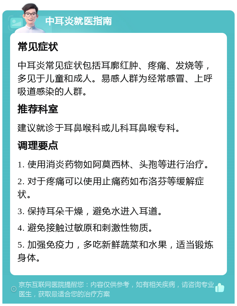 中耳炎就医指南 常见症状 中耳炎常见症状包括耳廓红肿、疼痛、发烧等，多见于儿童和成人。易感人群为经常感冒、上呼吸道感染的人群。 推荐科室 建议就诊于耳鼻喉科或儿科耳鼻喉专科。 调理要点 1. 使用消炎药物如阿莫西林、头孢等进行治疗。 2. 对于疼痛可以使用止痛药如布洛芬等缓解症状。 3. 保持耳朵干燥，避免水进入耳道。 4. 避免接触过敏原和刺激性物质。 5. 加强免疫力，多吃新鲜蔬菜和水果，适当锻炼身体。