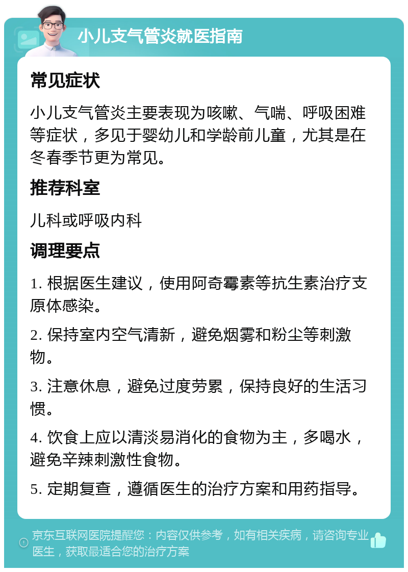 小儿支气管炎就医指南 常见症状 小儿支气管炎主要表现为咳嗽、气喘、呼吸困难等症状，多见于婴幼儿和学龄前儿童，尤其是在冬春季节更为常见。 推荐科室 儿科或呼吸内科 调理要点 1. 根据医生建议，使用阿奇霉素等抗生素治疗支原体感染。 2. 保持室内空气清新，避免烟雾和粉尘等刺激物。 3. 注意休息，避免过度劳累，保持良好的生活习惯。 4. 饮食上应以清淡易消化的食物为主，多喝水，避免辛辣刺激性食物。 5. 定期复查，遵循医生的治疗方案和用药指导。