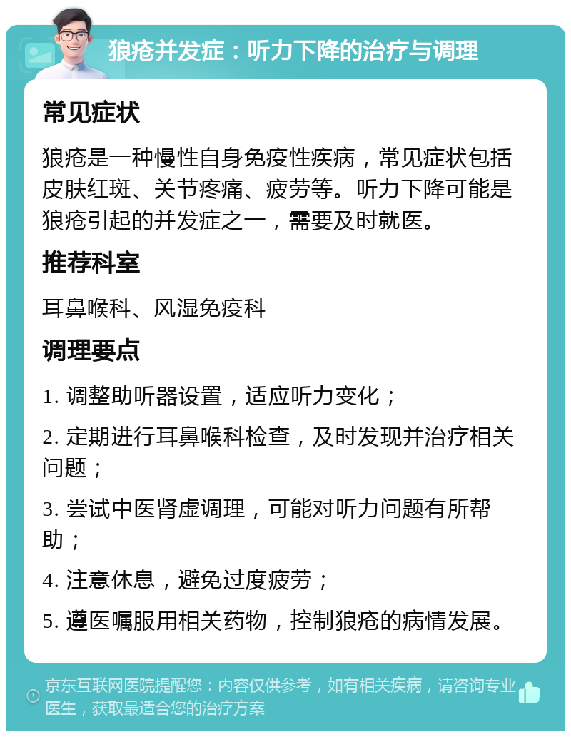 狼疮并发症：听力下降的治疗与调理 常见症状 狼疮是一种慢性自身免疫性疾病，常见症状包括皮肤红斑、关节疼痛、疲劳等。听力下降可能是狼疮引起的并发症之一，需要及时就医。 推荐科室 耳鼻喉科、风湿免疫科 调理要点 1. 调整助听器设置，适应听力变化； 2. 定期进行耳鼻喉科检查，及时发现并治疗相关问题； 3. 尝试中医肾虚调理，可能对听力问题有所帮助； 4. 注意休息，避免过度疲劳； 5. 遵医嘱服用相关药物，控制狼疮的病情发展。