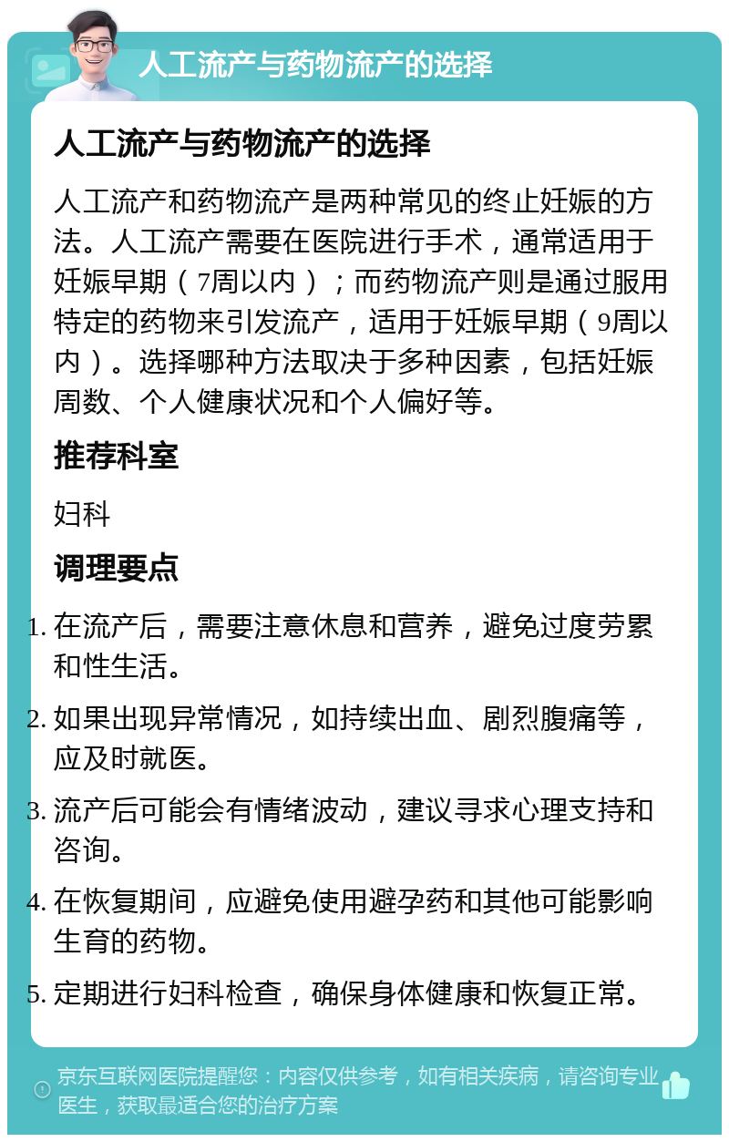 人工流产与药物流产的选择 人工流产与药物流产的选择 人工流产和药物流产是两种常见的终止妊娠的方法。人工流产需要在医院进行手术，通常适用于妊娠早期（7周以内）；而药物流产则是通过服用特定的药物来引发流产，适用于妊娠早期（9周以内）。选择哪种方法取决于多种因素，包括妊娠周数、个人健康状况和个人偏好等。 推荐科室 妇科 调理要点 在流产后，需要注意休息和营养，避免过度劳累和性生活。 如果出现异常情况，如持续出血、剧烈腹痛等，应及时就医。 流产后可能会有情绪波动，建议寻求心理支持和咨询。 在恢复期间，应避免使用避孕药和其他可能影响生育的药物。 定期进行妇科检查，确保身体健康和恢复正常。