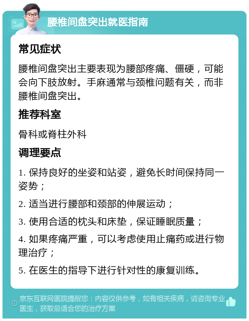 腰椎间盘突出就医指南 常见症状 腰椎间盘突出主要表现为腰部疼痛、僵硬，可能会向下肢放射。手麻通常与颈椎问题有关，而非腰椎间盘突出。 推荐科室 骨科或脊柱外科 调理要点 1. 保持良好的坐姿和站姿，避免长时间保持同一姿势； 2. 适当进行腰部和颈部的伸展运动； 3. 使用合适的枕头和床垫，保证睡眠质量； 4. 如果疼痛严重，可以考虑使用止痛药或进行物理治疗； 5. 在医生的指导下进行针对性的康复训练。