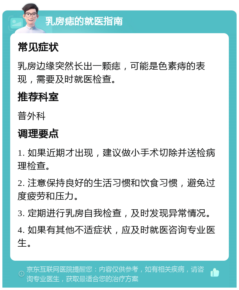 乳房痣的就医指南 常见症状 乳房边缘突然长出一颗痣，可能是色素痔的表现，需要及时就医检查。 推荐科室 普外科 调理要点 1. 如果近期才出现，建议做小手术切除并送检病理检查。 2. 注意保持良好的生活习惯和饮食习惯，避免过度疲劳和压力。 3. 定期进行乳房自我检查，及时发现异常情况。 4. 如果有其他不适症状，应及时就医咨询专业医生。