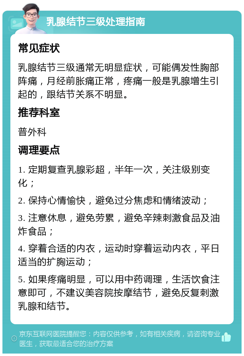 乳腺结节三级处理指南 常见症状 乳腺结节三级通常无明显症状，可能偶发性胸部阵痛，月经前胀痛正常，疼痛一般是乳腺增生引起的，跟结节关系不明显。 推荐科室 普外科 调理要点 1. 定期复查乳腺彩超，半年一次，关注级别变化； 2. 保持心情愉快，避免过分焦虑和情绪波动； 3. 注意休息，避免劳累，避免辛辣刺激食品及油炸食品； 4. 穿着合适的内衣，运动时穿着运动内衣，平日适当的扩胸运动； 5. 如果疼痛明显，可以用中药调理，生活饮食注意即可，不建议美容院按摩结节，避免反复刺激乳腺和结节。