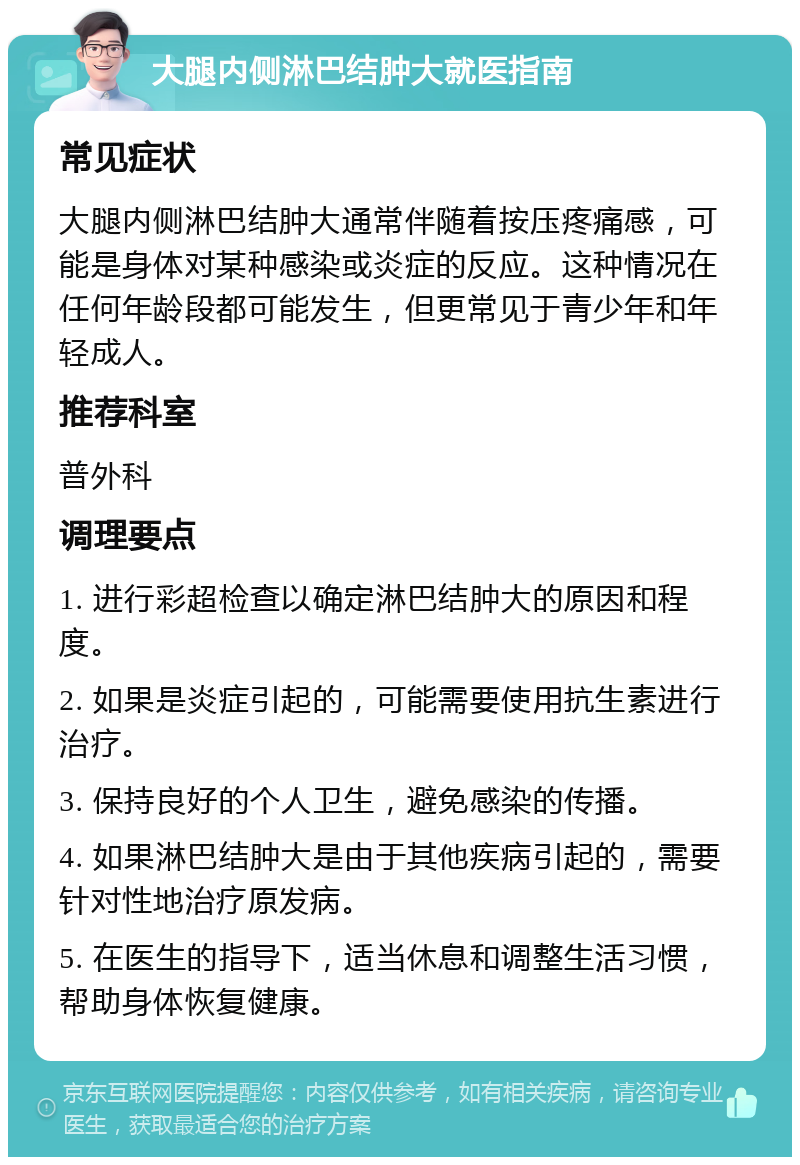 大腿内侧淋巴结肿大就医指南 常见症状 大腿内侧淋巴结肿大通常伴随着按压疼痛感，可能是身体对某种感染或炎症的反应。这种情况在任何年龄段都可能发生，但更常见于青少年和年轻成人。 推荐科室 普外科 调理要点 1. 进行彩超检查以确定淋巴结肿大的原因和程度。 2. 如果是炎症引起的，可能需要使用抗生素进行治疗。 3. 保持良好的个人卫生，避免感染的传播。 4. 如果淋巴结肿大是由于其他疾病引起的，需要针对性地治疗原发病。 5. 在医生的指导下，适当休息和调整生活习惯，帮助身体恢复健康。