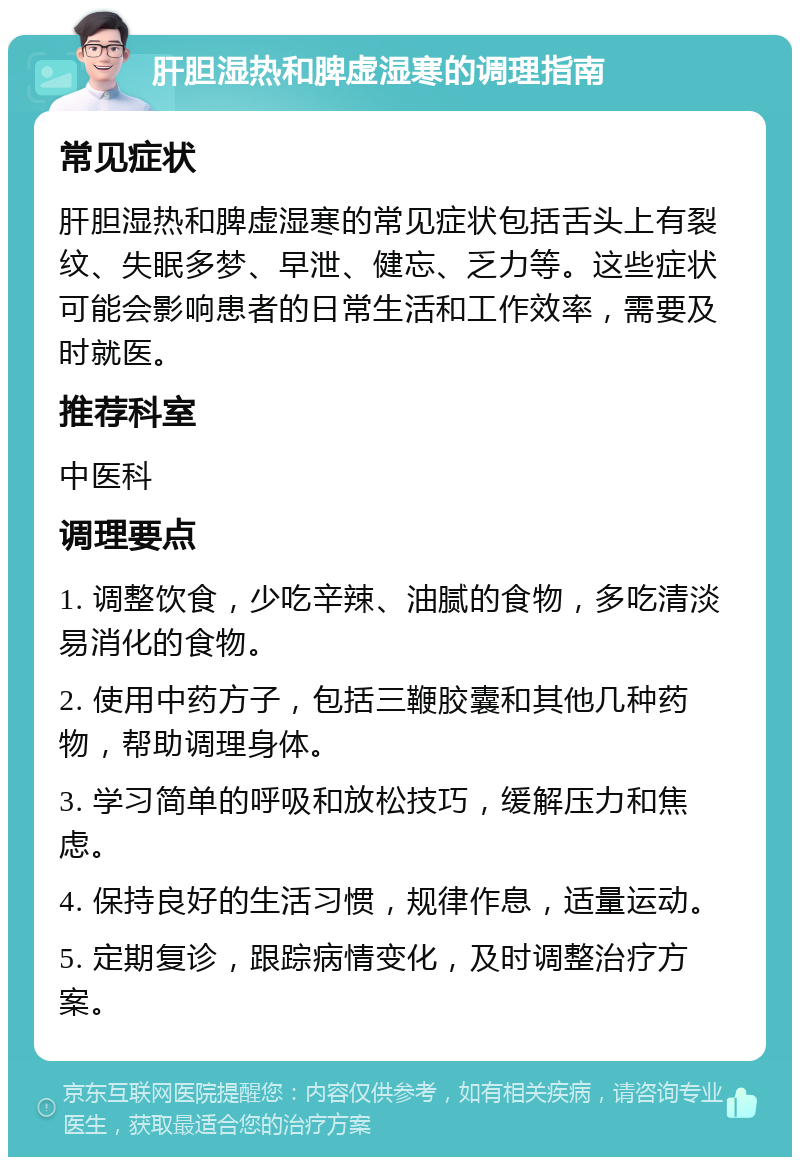 肝胆湿热和脾虚湿寒的调理指南 常见症状 肝胆湿热和脾虚湿寒的常见症状包括舌头上有裂纹、失眠多梦、早泄、健忘、乏力等。这些症状可能会影响患者的日常生活和工作效率，需要及时就医。 推荐科室 中医科 调理要点 1. 调整饮食，少吃辛辣、油腻的食物，多吃清淡易消化的食物。 2. 使用中药方子，包括三鞭胶囊和其他几种药物，帮助调理身体。 3. 学习简单的呼吸和放松技巧，缓解压力和焦虑。 4. 保持良好的生活习惯，规律作息，适量运动。 5. 定期复诊，跟踪病情变化，及时调整治疗方案。