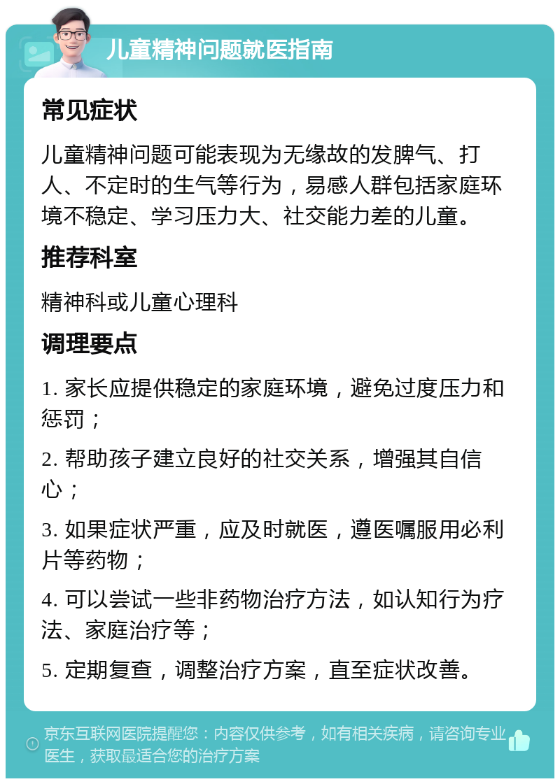 儿童精神问题就医指南 常见症状 儿童精神问题可能表现为无缘故的发脾气、打人、不定时的生气等行为，易感人群包括家庭环境不稳定、学习压力大、社交能力差的儿童。 推荐科室 精神科或儿童心理科 调理要点 1. 家长应提供稳定的家庭环境，避免过度压力和惩罚； 2. 帮助孩子建立良好的社交关系，增强其自信心； 3. 如果症状严重，应及时就医，遵医嘱服用必利片等药物； 4. 可以尝试一些非药物治疗方法，如认知行为疗法、家庭治疗等； 5. 定期复查，调整治疗方案，直至症状改善。