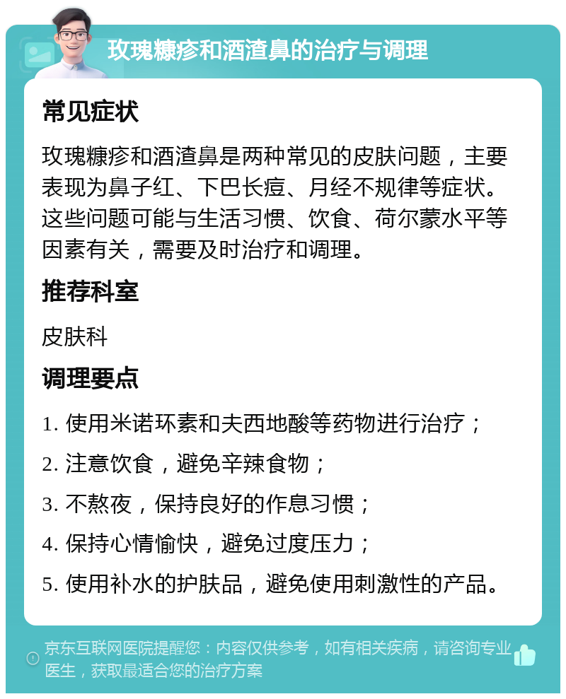 玫瑰糠疹和酒渣鼻的治疗与调理 常见症状 玫瑰糠疹和酒渣鼻是两种常见的皮肤问题，主要表现为鼻子红、下巴长痘、月经不规律等症状。这些问题可能与生活习惯、饮食、荷尔蒙水平等因素有关，需要及时治疗和调理。 推荐科室 皮肤科 调理要点 1. 使用米诺环素和夫西地酸等药物进行治疗； 2. 注意饮食，避免辛辣食物； 3. 不熬夜，保持良好的作息习惯； 4. 保持心情愉快，避免过度压力； 5. 使用补水的护肤品，避免使用刺激性的产品。