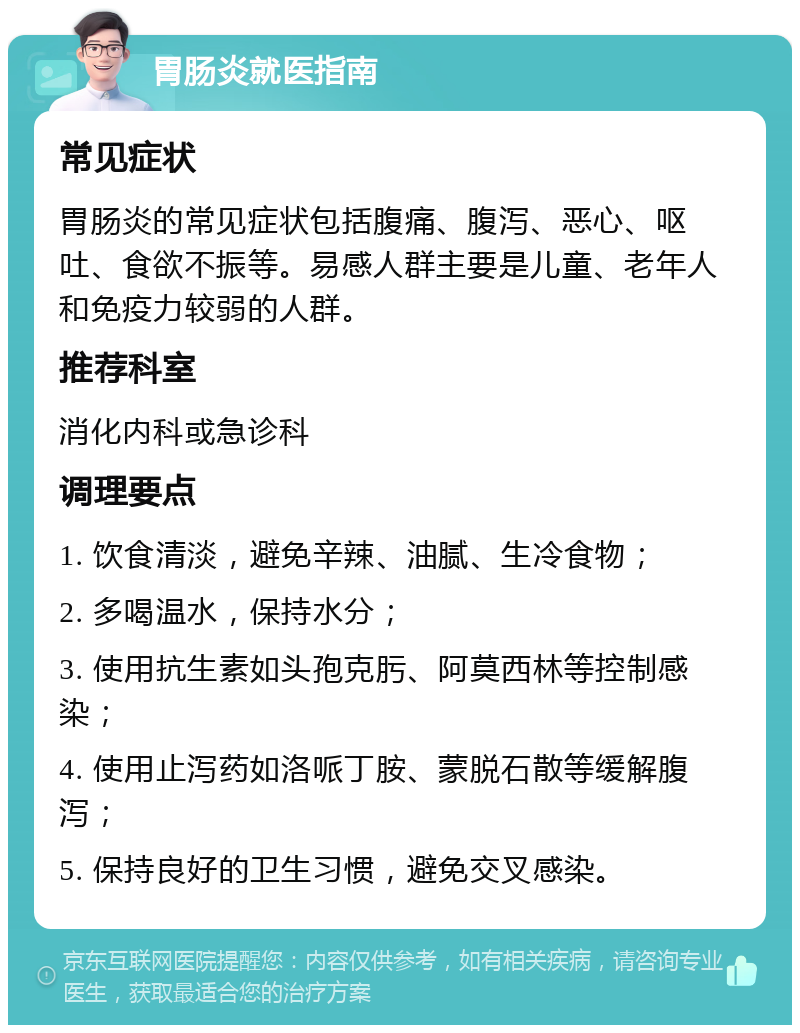 胃肠炎就医指南 常见症状 胃肠炎的常见症状包括腹痛、腹泻、恶心、呕吐、食欲不振等。易感人群主要是儿童、老年人和免疫力较弱的人群。 推荐科室 消化内科或急诊科 调理要点 1. 饮食清淡，避免辛辣、油腻、生冷食物； 2. 多喝温水，保持水分； 3. 使用抗生素如头孢克肟、阿莫西林等控制感染； 4. 使用止泻药如洛哌丁胺、蒙脱石散等缓解腹泻； 5. 保持良好的卫生习惯，避免交叉感染。