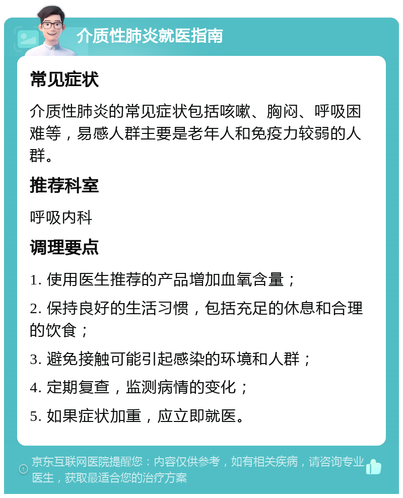 介质性肺炎就医指南 常见症状 介质性肺炎的常见症状包括咳嗽、胸闷、呼吸困难等，易感人群主要是老年人和免疫力较弱的人群。 推荐科室 呼吸内科 调理要点 1. 使用医生推荐的产品增加血氧含量； 2. 保持良好的生活习惯，包括充足的休息和合理的饮食； 3. 避免接触可能引起感染的环境和人群； 4. 定期复查，监测病情的变化； 5. 如果症状加重，应立即就医。